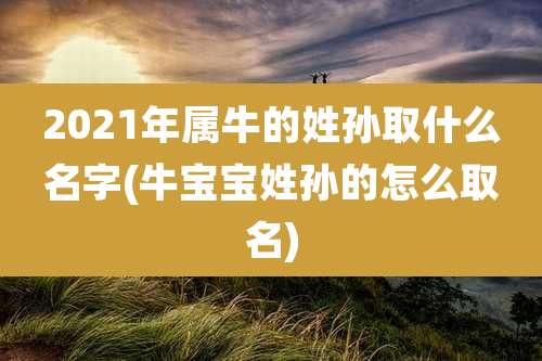 2021年属牛的姓孙取什么名字(牛宝宝姓孙的怎么取名)