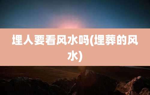 埋人要看风水吗(埋葬的风水)