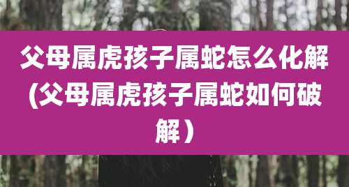 父母属虎孩子属蛇怎么化解(父母属虎孩子属蛇如何破解)