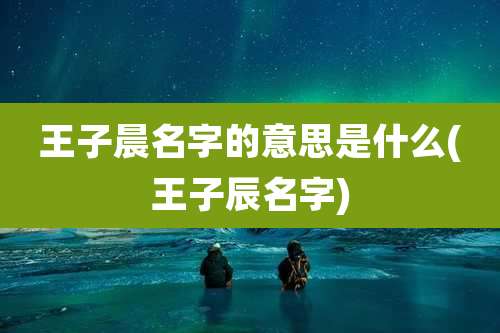 王子晨名字的意思是什么(王子辰名字)
