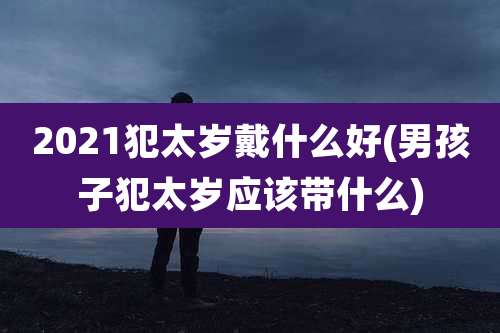 2021犯太岁戴什么好(男孩子犯太岁应该带什么)