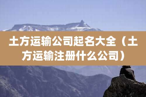 土方运输公司起名大全（土方运输注册什么公司）