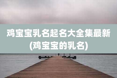鸡宝宝乳名起名大全集最新(鸡宝宝的乳名)