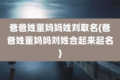爸爸姓董妈妈姓刘取名(爸爸姓董妈妈刘姓合起来起名)