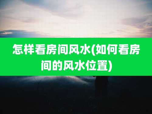 怎样看房间风水(如何看房间的风水位置)