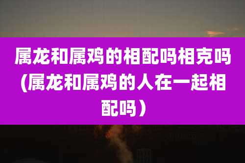 属龙和属鸡的相配吗相克吗(属龙和属鸡的人在一起相配吗）