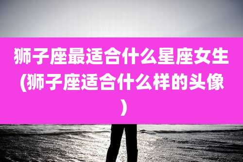 狮子座最适合什么星座女生(狮子座适合什么样的头像）