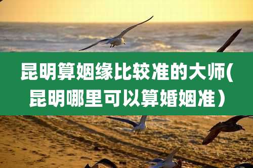 昆明算姻缘比较准的大师(昆明哪里可以算婚姻准）