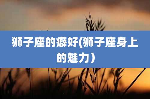 狮子座的癖好(狮子座身上的魅力)