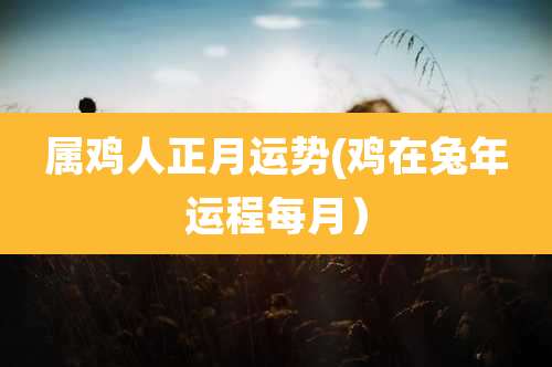 属鸡人正月运势(鸡在兔年运程每月)
