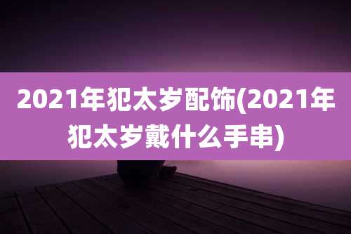 2021年犯太岁配饰(2021年犯太岁戴什么手串)