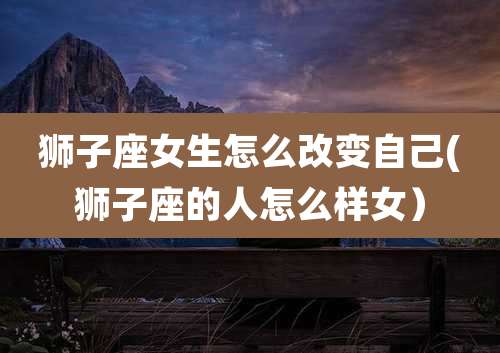 狮子座女生怎么改变自己(狮子座的人怎么样女)