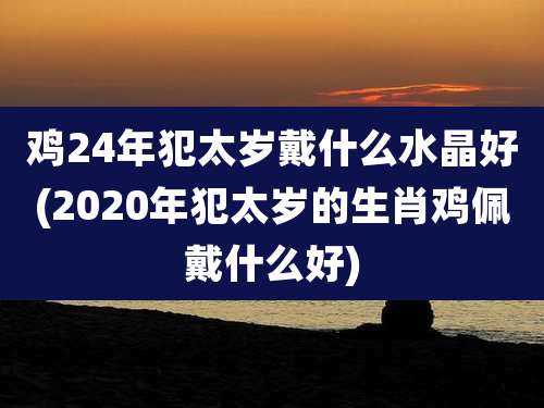 鸡24年犯太岁戴什么水晶好(2020年犯太岁的生肖鸡佩戴什么好)