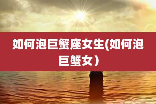 如何泡巨蟹座女生(如何泡巨蟹女）