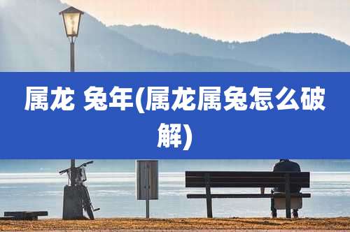 属龙 兔年(属龙属兔怎么破解)