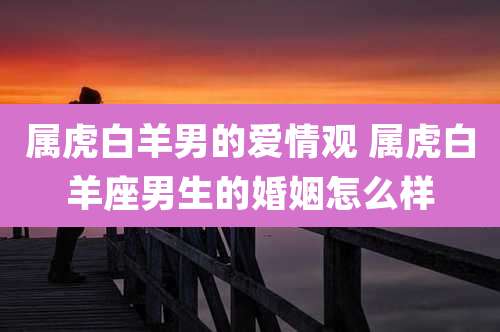 属虎白羊男的爱情观 属虎白羊座男生的婚姻怎么样