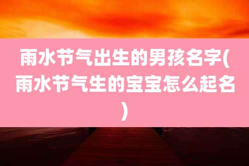 雨水节气出生的男孩名字(雨水节气生的宝宝怎么起名)