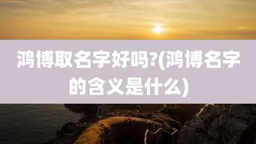 鸿博取名字好吗?(鸿博名字的含义是什么)