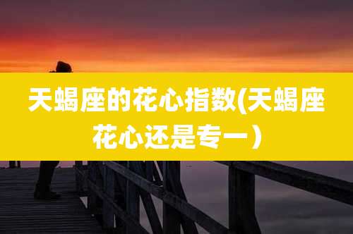 天蝎座的花心指数(天蝎座花心还是专一)