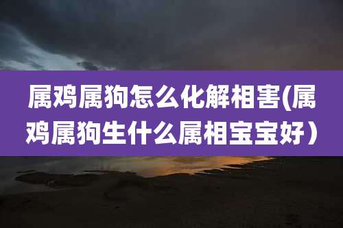 属鸡属狗怎么化解相害(属鸡属狗生什么属相宝宝好）
