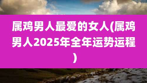 属鸡男人最爱的女人(属鸡男人2025年全年运势运程）