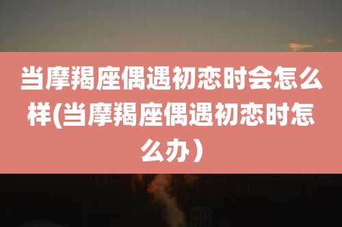 当摩羯座偶遇初恋时会怎么样(当摩羯座偶遇初恋时怎么办）