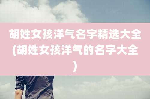 胡姓女孩洋气名字精选大全(胡姓女孩洋气的名字大全)