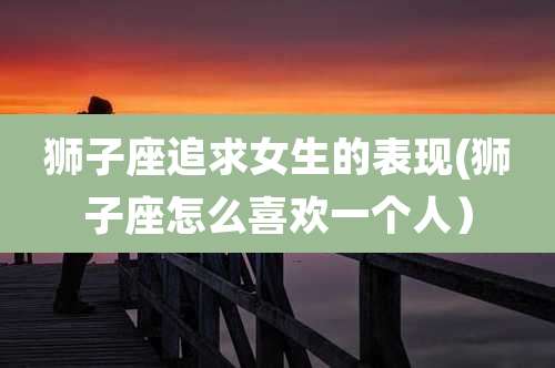 狮子座追求女生的表现(狮子座怎么喜欢一个人）