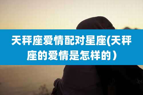天秤座爱情配对星座(天秤座的爱情是怎样的）
