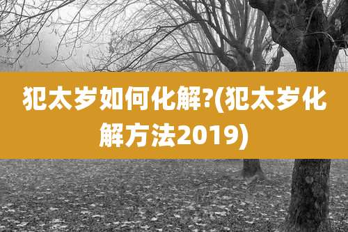 犯太岁如何化解?(犯太岁化解方法2019)