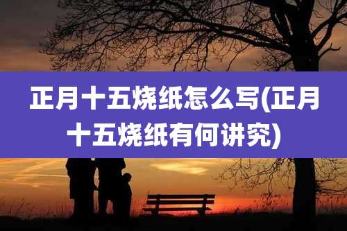 正月十五烧纸怎么写(正月十五烧纸有何讲究)