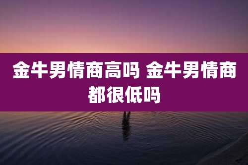 金牛男情商高吗 金牛男情商都很低吗