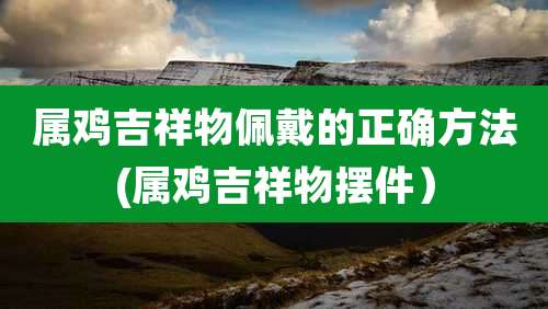 属鸡吉祥物佩戴的正确方法(属鸡吉祥物摆件）