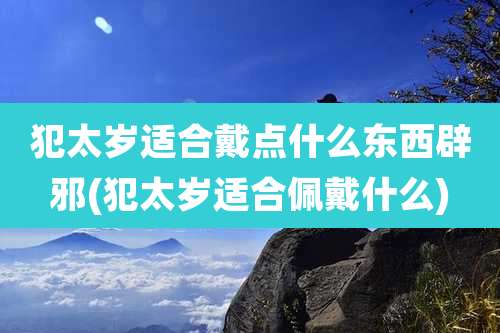 犯太岁适合戴点什么东西辟邪(犯太岁适合佩戴什么)