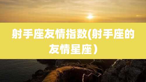 射手座友情指数(射手座的友情星座）