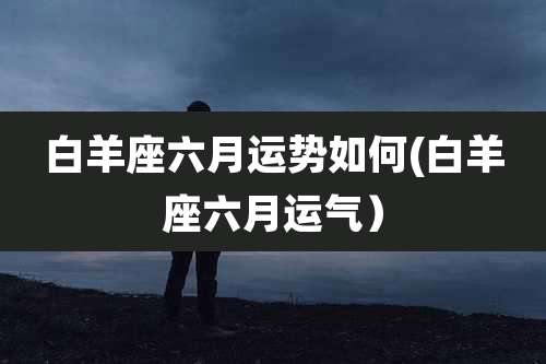 白羊座六月运势如何(白羊座六月运气)