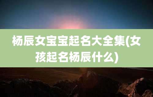 杨辰女宝宝起名大全集(女孩起名杨辰什么)