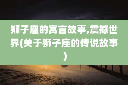 狮子座的寓言故事,震撼世界(关于狮子座的传说故事)