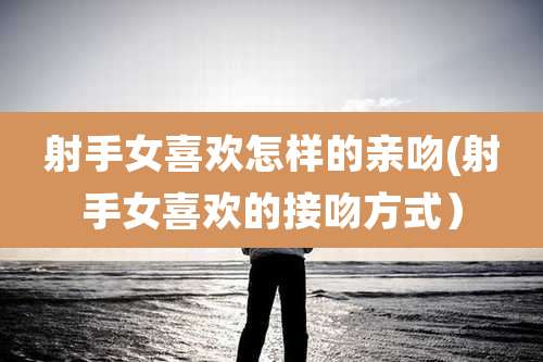 射手女喜欢怎样的亲吻(射手女喜欢的接吻方式)