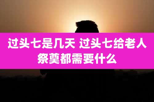 过头七是几天 过头七给老人祭奠都需要什么
