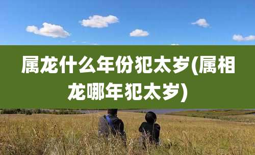 属龙什么年份犯太岁(属相龙哪年犯太岁)