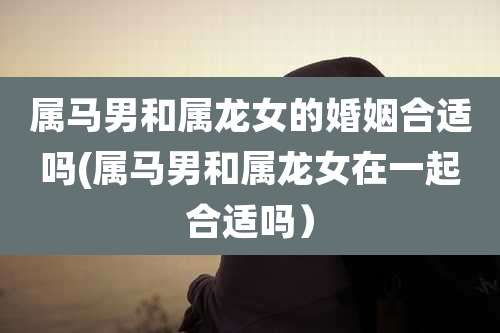 属马男和属龙女的婚姻合适吗(属马男和属龙女在一起合适吗)