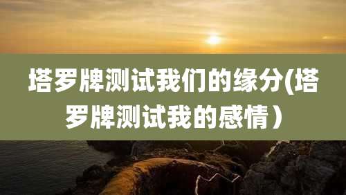 塔罗牌测试我们的缘分(塔罗牌测试我的感情)