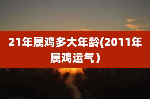 21年属鸡多大年龄(2011年属鸡运气）