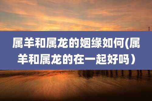 属羊和属龙的姻缘如何(属羊和属龙的在一起好吗)
