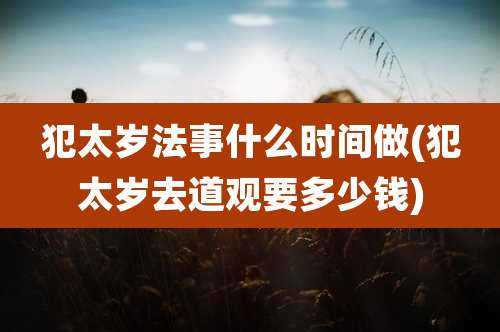 犯太岁法事什么时间做(犯太岁去道观要多少钱)