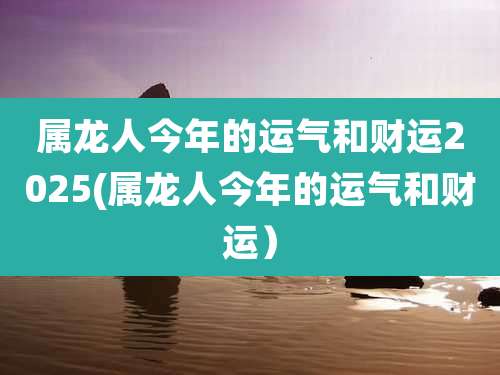 属龙人今年的运气和财运2025(属龙人今年的运气和财运)