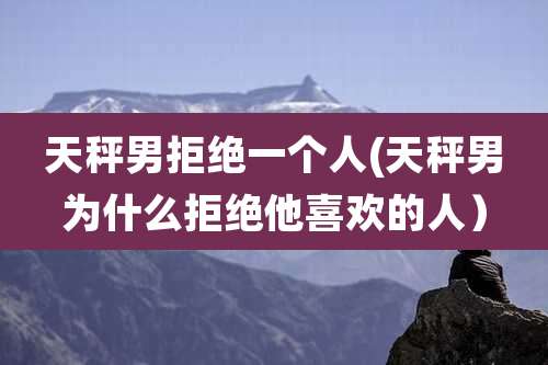 天秤男拒绝一个人(天秤男为什么拒绝他喜欢的人)