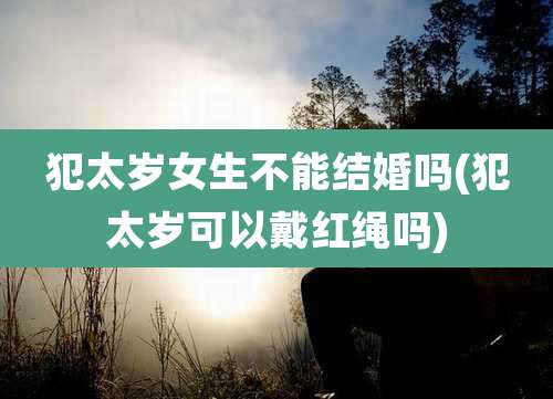 犯太岁女生不能结婚吗(犯太岁可以戴红绳吗)
