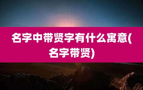 名字中带贤字有什么寓意(名字带贤)